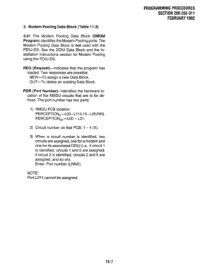 Page 215PROGRAMMINGPROCEDURES 
SECTION 200-255-311 
FEBRUARY1992 
3. Modem Pooling Data Block (Table 11-3) 
3.01 The Modem Pooling Data Block (DMDM 
Program) identifies the Modem Pooling ports. The 
Modem Pooling Data Block is not used with the 
PDIU-DS. See the DDIU Data Block and the In- 
stallation Instructions section for Modem Pooling 
using the PDIU-DS. 
REQ (Request)-Indicates that the program has 
loaded. Two responses are possible: 
NEW-To assign a new Data Block. 
OUT-To delete an existing Data Block....