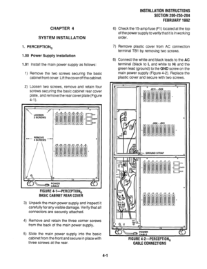 Page 23CHAPTER 4 
SYSTEM INSTALLATION 
1. PERCEPTION, 
1 .OO 
Power Supply installation 
1 .Ol Install the main power supply as follows: 
- 
INSTALLATION INSTRUCTIONS 
SECTION 200-255-204 
FEBRUARY 1992 
6) Check the 15amp fuse (Fl) located at the top 
of the power supply to verify that it is in working 
order. 
7) Remove plastic cover from AC connection 
terminal TBl by removing two screws. 
8) Connect the white and black leads to the AC 
terminal (black to L and white to N) and the 
green lead (ground) to the...