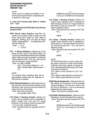 Page 223PROGRAMMING PROCEDURES 
SECTION 200-255-312 
FEBRUARY 1992 
NOTE: 
Codes cannot be added and deleted in the 
same pass through the table. A separate pass 
is required for each step. 
3. Least Cost Routing Data Block 2 (Tables 
12-5 - 12-6) 
When entering DLC2, RTB (Table 124, the next 
prompt will be: 
RN0 (Route Table 
Number)-identifies the 
number of the Route Table to which an Area 
Code Table (ACT) and/or an AOC Table is 
assigned. Entering OUT will clear all Route 
Tables. Entering RN0 1 - 15,...