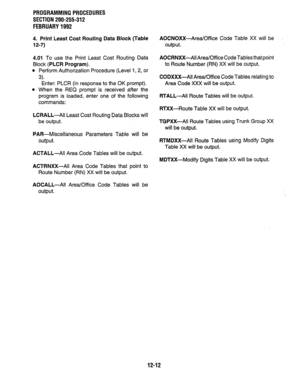 Page 229PROGRAMMINGPROCEDURES 
SECTION 200-255-312 
FEBRUARY1992 
4. Print Least Cost Routing Data Block (Table 
12-7) 
4.01 To use the Print Least Cost Routing Data 
Block 
(PLCR Program). 
l Perform Authorization Procedure (Level 1,2, or 
3). 
Enter: PLCR (in response to the OK prompt). 
l When the REQ prompt is received after the 
program is loaded, enter one of the following 
commands: 
LCRALL-Ail Least Cost Routing Data Blocks will 
be output. 
PAR-Miscellaneous Parameters Table will be 
output....