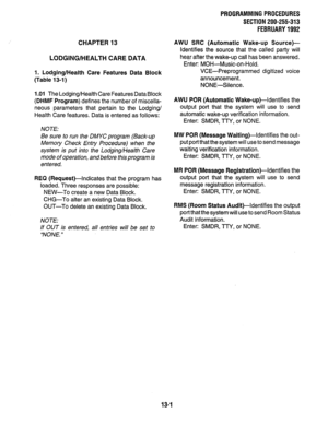 Page 231CHAPTER 13 
LODGING/HEALTH CARE DATA 
1. Lodging/Health Care Features Data Block 
(Table 13-l) 
1 .Ol 
The Lodging/Health Care Features Data Block 
(DHMF Program) defines the number of miscella- 
neous parameters that pertain to the Lodging/ 
Health Care features. Data is entered as follows: 
NOTE: 
Be sure to run the DMYC program (Back-up 
Memory Check Entry Procedure) when the 
system is put into the Lodging/Health Care 
mode of operation, and before this program is 
entered, 
REQ (Request)-Indicates...