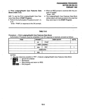 Page 233PROGRAMMINGPROCEDURES 
SECTION 200-255-313 
FEBRUARY1992 
2. Print Lodging/Health Care Features Data 
Block (Table 13-2) 
l When an REQ prompt is received after the pro- 
gram is loaded: 
Enter: PRT. 
2.01 To use the Print Lodging/Health Care Fea- 
tures Data Block 
(PHMF Program): 
l Perform the Authorization Procedure (Level 1,2, 
or 3). 
l The Lodging/Health Care Features Data Block 
will be output, with features listed in the order that 
they were input in the 
DHMF Program. 
Enter: PHMF (in response...