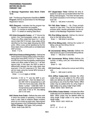 Page 234PROGRAMMING PROCEDURES 
SECTION 200-255-313 
FEBRUARY 1992 
3. Message Registration Data Block (Table 
13-3) 
3.01 TheMessage Registration DataBlock(DMRD 
Program) defines all parameters for the Message 
Registration feature. 
REQ (Request)-Indicates that the program has 
loaded. Two responses are possible: 
CHG-To change an existing Data Block. 
OUT-To delete an existing Data Block. 
ICC (Interchangeable Codes)-A “Y” informs the 
system that interchangeable codes are ,used. 
These are office codes that...