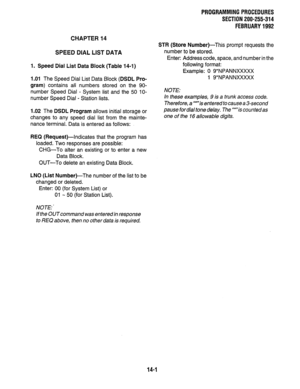 Page 238PROGRAMMING PROCEDURES 
SECTION 200-255-314 
FEBRUARY 1992 
CHAPTER 14 
SPEED DIAL LIST DATA 
1. Speed Dial List Data Block (Table 14-I) 
1.01 The Speed Dial List Data Block (DSDL Pro- 
gram) contains all numbers stored on the 90- 
number Speed Dial - System list and the 50 lo- 
number Speed Dial - Station lists. 
1.02 The DSDL Program allows initial storage or 
changes to any speed dial list from the mainte- 
nance terminal. Data is entered as follows: 
REQ (Request)--Indicates that the program has...