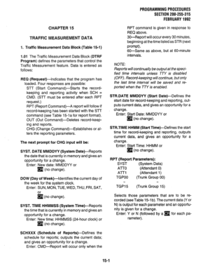 Page 241CHAPTER 15 
TRAFFIC MEASUREMENT DATA 
1. Traffic Measurement Data Block (Table 15-1) 
1 .Ol The Traffic Measurement Data Block (DTRF 
Program) defines the parameters that control the 
Traffic Measurement feature. Data is entered as 
follows: 
REQ (Request)-Indicates that the program has 
loaded. Four responses are possible: 
STT (Start Command)-Starts the record- 
keeping and reporting activity when SCH = 
CMD. (STT must be entered after each RPT 
request.) 
RPT (Report Command)-A report will follow if...