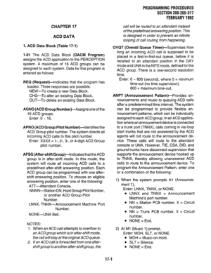 Page 247CHAPTER 17 
ACD DATA 
1. ACD Data Block (Table 17-1) 
1.01 The ACD Data Block (DACM Program) 
assigns the ACD application to the PERCEPTION 
system. A maximum of 16 ACD groups can be 
assigned to each system. Data for this program is 
entered as follows: 
REQ (Request)-Indicates that the program has 
loaded. Three responses are possible: 
NEW-To create a new Data Block. 
CHG-To alter an existing Data Block. 
OUT-To delete an existing Data Block. 
AGNO (ACD Group Number)-Assigns one of the 
16 ACD groups....