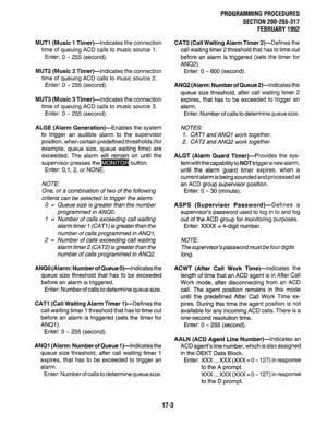 Page 249PROGRAMMING PROCEDURES 
SECTION 200-255-317 
FEBRUARY 1992 
MUTl (Music 1 Timer)-Indicates the connection 
time of queuing ACD calls to music source 1. 
Enter: 0 - 255 (second). 
MUT2 (Music 2 Timer)-indicates the connection 
time of queuing ACD calls to music source 2. 
Enter: 0 - 255 (second). 
MUT3 (Music 3 Timer)-Indicates the connection 
time of queuing ACD calls to music source 3. 
Enter: 0 - 255 (second). 
ALGE (Alarm Generation)-Enables the system 
to trigger an audible alarm to the supervisor...