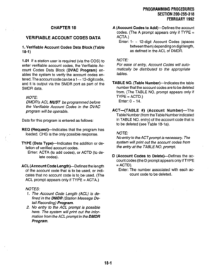 Page 254PROGRAMMING PROCEDURES 
SECTION 200-255-318 
FEBRUARY 1992 
CHAPTER 18 
VERIFIABLE ACCOUNT CODES DATA 
1. Verifiable Account Codes Data Block (Table 
18-I) 
1.01 If a station user is required (via the COS) to 
enter verifiable account codes, the Verifiable Ac- 
count Codes Data Block 
(DVAC Program) en- 
ables the system to verify the account codes en- 
tered. The account code can be a 1 - - 12-digit code, 
and it is output via the SMDR port as part of the 
SMDR data. 
NOTE: 
DMDR’s ACL MUST be...