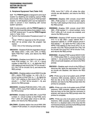 Page 265PROGRAMMING PROCEDURES 
SECTION 200-255-319 
FEBRUARY 1992 
5. Peripheral Equipment Test (Table 19-5) 
5.01 
The TPER Program is designed to aid in fault 
location by disabling and enabling various PCE3s 
and circuits. When a faulty circuit or PC6 has been 
located, it is left disabled until it can be replaced in 
order to prevent it from interfering with normal 
system operation. 
5.02 It is also possible, with the 
TPER Program, to 
determine the busy/idle status of any station, trunk, 
or DTMF...