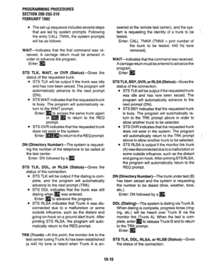 Page 267PROGRAMMING PROCEDURES 
SECTION 200-255-319 
FEBRUARY 1992 
l The set-up sequence includes several steps 
that are led by system prompts. Following 
the entry CALL TNNX, the system prompts 
will be as follows: 
WAIT-Indicates that the first command was re- 
ceived. A carriage return must be entered in 
order to advance the program. 
Enter: [9. 
STS TLK, WAIT, or OVR (Status)-Gives the 
status of the requested trunk. 
l STS TLK will be output if the trunk was idle 
and has now been seized. The program...