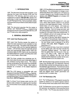 Page 2751. INTRODUCTION 
1 .Ol This document has two main purposes: a) to 
describe the Least Cost Routing (LCR) and Toll 
Restriction (TR) features, and b) to serve as a 
supplement to Section 200-255-300, System Pro- 
gramming, in order to guide the service technician 
in LCRflR programming. Various examples, tables, 
and flowcharts are provided to clarify feature expla- 
nations. 
a .02 This document assumes that the reader is 
familiar with PERCEPTIONekex programming 
procedures and the mnemonics used with...