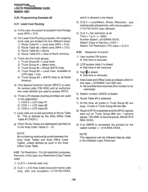 Page 288PERCEPTIONehex 
LCR/TR PROGRAMMING GUIDE 
MARCH 1991 
6.20 Programming Example #2 
6.21 Least Cost Routing 
a) 
b) 
c) 
d) 
e) 
f ) 
9) In this case, the system is located in the Chicago 
area (NPA = 312). 
For Least Cost Routing purposes, the outgoing 
trunk calls are divided into four different areas. 
1) Route Table #I = Local area (NPA = 312). 
2) Route Table #2 = Metro area (NPA = 312). 
3) Route Table #3 = Illinois. 
4) Route Table #15 = Rest of North America. 3) CLS 2 = Local/Metro, Illinois,...