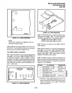 Page 33INSTALLATION INSTRUCTIONS 
SECTION 200-255-204 
JUNE1992 
-Tl 0 
NTWU3 
FIGURE 4-14-NTWU STRAPPING 
NOTE: 
DROM on/y required for digitized voice on 
automated wake-up calls. 
3.32 If NRCUs are to be installed, mount them on 
the NPRU. The first NRCU mounts on connector 
J3, the second on J4 (see Figure 4-16). 
3.40 NEKU, NDKU, and NOCU 
3.41 Install the NEKU in any of the line designated 
slots LOO N Lll or L15 m L26 in PERCEPTlONe. If 
an attendant console is used, an NEKU must be 
installed in slot...