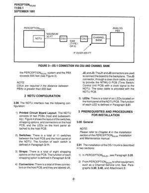 Page 322PERCEPTION,~,, 
Tl/OS-1 
SEPTEMBER 1991 
PERCEPTION,,,, ANALOG 
PBX 
MAXIMUM 
- 30FT 
NDTU csu 
E&M 
(TYPE I 
OR II) I 
IF OVER 655 FT 
FIGURE 3-DS-1 CONNECTION VIA CSU AND CHANNEL BANK 
the PERCEPTIONehex system and the PBX 
exceeds 655 feet (see Figure 3). 
NOTE: 
CSUs are required if the distance between 
PBXs is greater than 655 feet. 
2 NDTU CONFIGURATION 
2.00 The NDTU interface has the following con- 
figuration: 
1) Printed Circuit Board Layout: The NDTU 
consists of two PCBs (host and subassem-...