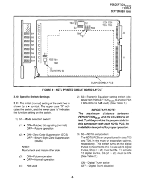 Page 323PERCEPTIONeb,, 
T-l/IX-l 
SEPTEMBER1991 
--------- 
I^ 
SUBASSEMBLY PCB 
FlGURE4-NDTU PRINTED CIRCUITBOARD LAYOUT 
3.10 Specific Switch Settings 
3.11 The initial (normal) setting of the switches is 
shown by a 
l symbol. The upper case “S” indi- 
cates the switch, and the lower case “s” indicates 
the function setting on the switch. 
1) Sl-Mode selection switch: 
sl : l ON-Robbed bit signaling (normal) 
OFF-Future operation 
s2: 
l ON-Zero Code Suppression (ZCS) 
OFF-Binary Eight Zero Suppression...