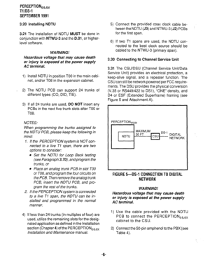 Page 326PERCEPTIONeb,, 
Tl/OS-1 
SEPTEMBER 1991 
3.20 Installing NDTU 
3.21 The installation of NDTU MUST be done in 
conjunction with 
NTWU-3 and the D.O1, or higher- 
level software. 
WARNING! 
Hazardous voltage that may cause death 
or injury is exposed at the power supply 
AC terminal. 
1) Install NDTU in position TOO in the main cabi- 
net, and/or TO8 in the expansion cabinet. 
2) The NDTU PCB can support 24 trunks of 
different types (CO, DID, TIE). 
3) If all 24 trunks are used, DO NOT insert any 
PCBs in...