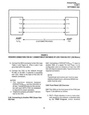 Page 327PERCEPTION,h,x 
Tl/OS-1 
SEPTEMBER 1991 
Trl 4 ) 2Rr 
Tt26 4 w 27 Rt 
Rr2 4 w 1 Tr 
Rt 27 4 ) 26Tt 
AMP 4 
Pe jpex + AMP 
P6X 
FIGURE 6 
REQUIRED CONNECTORS FOR DS-1 CONNECTION AT DISTANCES OF LESS THAN 655 FEET (200 Meters) 
3) Connect the DB15 connector to the CSU (see 
Table 4 and Figure 6). (Pins 2 and 4 are 
grounded within the cable.) 
4) Connect the CSU to the network through 
RJ-48C or RJ-48X, if customer is providing 
own CSU. Refer to the back of the CSU for 
network connection. 
NOTES: 
1. The...