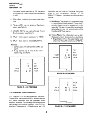 Page 328PERCEPTIONea,, 
Tl/OS-1 
SEPTEMBER 1991 
channel(s) via dip switches on S3. Hardware 
faults (such as a bad channel) can cause this 
to light. 
2) BSY-Busy indication in one or more chan- 
nels. 
3) FALM-NDTU has not achieved Synchroni- 
zation (see Note 1). 
4) MFALM-NDTU has not achieved Frame 
Synchronization (see Note 1). 
5) YALM-Yellow alarm is detected by NDTU. 
6) BALM-Blue alarm is detected by NDTU. 
NOTES: 
1. Combination of FALM and MFALM is red 
alarm. 
2. If any alarms are /it, refer to the...