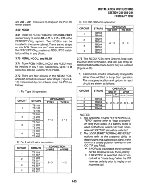 Page 35INSTALLATIONINSTRUCTIONS 
SECTlON200-255-204 
FEBRUARY1992 
are UOO M U31. There are no straps on the PCB for 
either system. 
3.60 NDSU 
3.61 Install the NDSU PCB either in the COO or CO1 
slots or in any of slots LOO - Ll 1 or L15 - L26 in the 
PERCEPTION, system. Two NDSUs can be 
installed in the same cabinet. There are no straps 
on this PCB. There are no C slots resident within 
the PERCEPTION,, system so NDSU PCB instal- 
lation will be in any U slot . 
3.70 NEMU, NCOU, and NLSU 
3.71 Trunk PCBs...