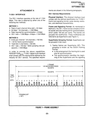 Page 341AlTACHMENT A 
Tl/DS-1 INTERFACE 
The DS-1 interface operates at the rate of 1.544 
Mbps. This rate is obtained by either one of the 
following two methods: 
METHOD 1: 
l Rate of each channel (time slot) = 64 kbps 
l 64 kbps * 24 channels = 1.536 Mbps 
l Rate required for synchronization = 8 kbps 
l DS-1 rate = 1.536 Mbps + 8 kbps = 1.544 Mbps 
METHOD 2: 
l 8 bits per channel * 24 channels = 192 bits 
l 1 bit for frame synchronization 
l Total bits in one frame = 193 bits 
l DS-1 rate = 193 bits * 8000...