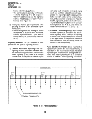 Page 342PERCEPTIONea,, 
Tl/DS-1 
SEPTEMBER 1991 
frames within the Super-frame. 
l The identification is done by verifying the 
Terminal Framing (FT) bit sequence 
“101010” (odd frames) and the Signaling 
Framing (FS) bit sequence “001110” (even 
frames). (See Figure 2.) 
2) Twenty-four frames per Super-frame. This 
grouping is known as the Extended Super- 
frame (ESF). 
l In this arrangement the framing bit is time 
multiplexed to support three functions, 
namely, Synchronization, Cyclic Redun- 
dancy Check...