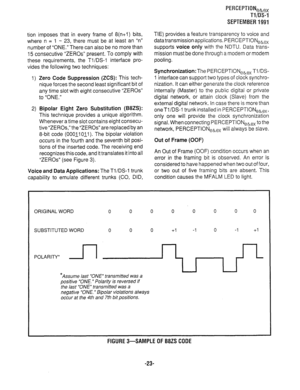 Page 343PERCEPTIONeb,, 
Tl/DS-1 
SEPTEMBER1991 
tion imposes that in every frame of 8(n+l) bits, 
where n = 1 - 23, there must be at least an “n” 
number of “ONE.” There can also be no more than 
15 consecutive “ZEROS” present. To comply with 
these requirements, the Tl/DS-1 interface pro- 
vides the following two techniques: 
1) Zero Code Suppression (ZCS): This tech- 
nique forces the second least significant bit of 
any time slot with eight consecutive “ZEROS” 
to “ONE.” 
2) Bipolar Eight Zero Substitution...