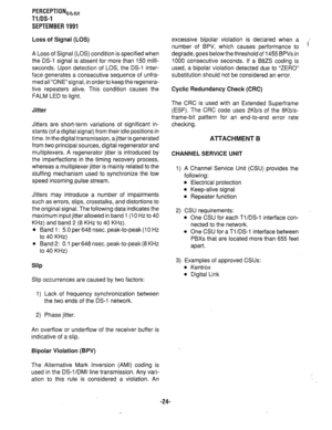 Page 344PERCEPTIONeb,, 
Tl/DS-1 
SEPTEMBER 1991 
Loss of Signal (LOS) 
A Loss of Signal (LOS) condition is specified when 
the DS-1 signal is absent for more than 150 milli- 
seconds. Upon detection of LOS, the DS-1 inter- 
face generates a consecutive sequence of unfra- 
med all “ONE”signal, in orderto keep the regenera- 
tive repeaters alive. This condition causes the 
FALM LED to light. 
Jitter 
Jitters are short-term variations of significant in- 
stants (of a digital signal) from their idle positions in...