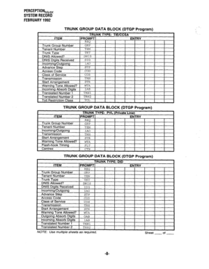 Page 353PERCEPTIONeb,, 
SYSTEM RECORD 
FEBRUARY 1992 
TRUNK GROUP DATA BLOCK (DTGP Program) 
TRUNK GROUP DATA BLOCK (DTGP Program) 
Start Arrangement 
Warning Tone Allowed? 
Flash-hook Timing STR 
WTA 
FLT 
Centrex 1 CTX 1 
I I 
1 
I TRUNK GROUP DATA BLOCK (DTGP Program) TRUNK TYPE: 
 DID 
ITEM PROMPT ENTRY 
REQ 
Trunk Group Number GRP 
Tenant Number TEN 
Trunk Tvoe 
TUT 
ransmlsslon 
NOTE: Use multiple sheets as required. Sheet of 
-B-  