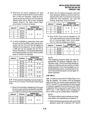 Page 37INSTALLATION INSTRUCTIONS 
SECTlON200-255-204 
FEBRUARY1992 
2) Determine the proper impedance for each 
trunk and then strap its NCOU circuit for either 
600- or 900-ohm operation. Install the short- 
ing bar across the center pin and the outer pin 
labeled either 600 or 900 at each strapping 
location (Figure 4-19). Each circuits strap- 
ping location is shown as follows: 
CIRCUIT 
STRAPS - OPERATION 
600 ohm 900 ohm 
1 TB101 
2 TB201 
3 TB301 A-B 
B-C 
4 TB401 
3) In some installations, particularly...