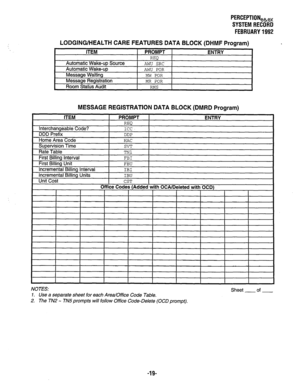 Page 364LODGING/HEALTH CARE 
ITEM 
Automatic Wake-up Source 
Automatic Wake-up 
Message Waiting 
Message Registration 
Room Status Audit 
PERCEPTIONeke, 
SYSTEM RECORD 
FEBRUARY 1992 
FEATURES DATA BLOCK (DHMF Program) 
PROMPT 
REQ 
AWU SRC 
AWU POR 
MW POR 
MR POR 
RMS 
ENTRY 
MESSAGE REGISTRATION DATA BLOCK (DMRD Program) 
I I I I I I I 
I I I 
I 
NOTES: Sheet of 
1. Use a separate sheet for each Area/Office Code Table. 
2. The TN2 - TN5 prompts will follow Office Code-Delete (OCD prompt). 
-19-  