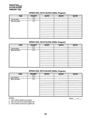 Page 365PERCEPTIONeb, 
SYSTEM RECORD 
FEBRUARY 1992 
L 
ITEM 
List Number 
Store Number 
ITEM 
List Number 
Store Number 
SPEED DIAL DATA BLOCK (DSDL Program) 
PROMPT 
REQ 
LNO 
STR 
ENTRY ENTRY ENTRY 
I I 
I 
SPEED DIAL DATA BLOCK (DSDL Program) 
PROMPT 
I ENTRY 
I ENTRY 
I ENTRY 
nl-bn I 
LNO 
I 
I I 
I 
STR 
SPEED DIAL DATA BLOCK (DSDL Program) 
, - 
NOTES: 
1. Use multiple sheets as required. 
2. Use one column for each station list. 
3. Use multiple columns for system list. Sheet - of - 
-2o-  