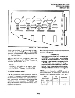 Page 41INSTALLATION INSTRUCTIONS 
SECTION 200-255-204 
FEBRUARY1992 
 
TBBOI TB701 
TB601 
TB501 
I I - II 
 n n n 
rluunc *xl- 
IYIVIUU 3 I mrruw 
circuit may be used for a DDIU (-MA or -MAT) 
connection. Use the DDIU Program in Section 200- 
255-300, Programming, to assign the desired port 
(1 -, 4) on the NMDU. 
3.94 The NDCU PCB is installed at a rate of one 
PCB for each group of eight DDIUs. There are no 
strapping options on this PCB. 
NOTE: 
The NMDU and NDCU PCBs are not used 
with the PDIUs. PDlUs use...