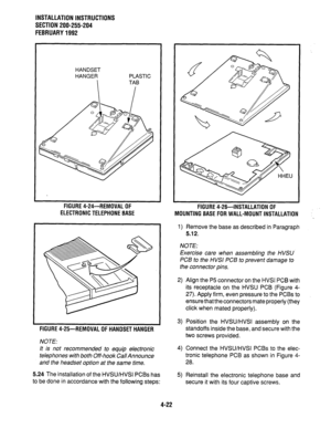 Page 44INSTALLATION INSTRUCTIONS 
SECTION 200-255-204 
FEBRUARY1992 
HANDSET 
HANGER PLASTIC 
FIGURE 4-24--REMOVAL OF 
ELECTRONIC TELEPHONE BASE 
FIGURE 4-25-REMOVAL OF HANDSET HANGER 
NOTE: 3) Position the HVSWHVSI assembly on the 
standoffs inside the base, and secure with the 
two screws provided. 
It is not recommended to equip electronic 4) Connect the HVSWHVSI PCBs to the elec- 
telephones with both Off-hook Cal/Announce tronic telephone PCB as shown in Figure 4- 
and the headset option at the same time....