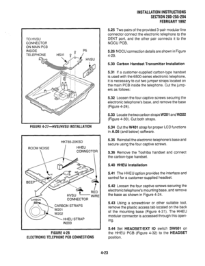 Page 45TO HVSU 
CONNECTOR 
ON MAIN PCB 
INSIDE 
TELEPHONE HSVI 8 /‘” 
Q i 
FIGURE 4-27-HVSI/HVSU INSTALLATION 
HKT65-20KSD 
ROOM NOISE 
I HHEU 
 CONNECTOR 
I 
HVSU 
-WIRE 
CONNECTOR 
W203 
FIGURE 4-28 
ELECTRONIC TELEPHONE PC8 CONNECTIONS INSTALLATION INSTRUCTIONS 
SECTION 200-255-204 
FEBRUARY 1992 
5.25 Two pairs of the provided 3-pair modular line 
connector connect the electronic telephone to the 
DEKT port, and the other pair connects it to the 
NOCU PCB. 
5.26 NOCU connection details are shown in Figure...