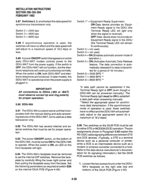 Page 52INSTALLATION INSTRUCTIONS 
SECTION 200-255-204 
FEBRUARY1992 
5.87 Switches 2,3, and 4 select the data speed for 
synchronous transmission only. 
Switch 2 = 2400 bps 
Switch 3 = 4800 bps 
Switch 4 = 9600 bps 
5.88 If asynchronous operation is used, the 
switches will have no effect and the data speed will 
self-adjust to a maximum speed of 19.2 kbps or 
less. 
5.89 A power ON/OFFswitch that appears on some 
early DDIU-MAT models controls power to the 
DDIU-MAT from the power supply. If the switch is...