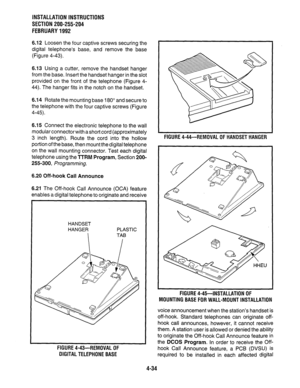 Page 56INSTALLATION INSTRUCTIONS 
SECTION 200-255-204 
FEBRUARY 1992 
6.12 Loosen the four captive screws securing the 
digital telephone’s base, and remove the base 
(Figure 4-43). 
6.13 Using a cutter, remove the handset hanger 
from the base. Insert the handset hanger in the slot 
provided on the front of the telephone (Figure 4- 
44). The hanger fits in the notch on the handset. 
6.14 Rotate the mounting base 180” and secure to 
the telephone with the four captive screws (Figure 
4-45). 
6.15 Connect the...