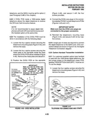 Page 57telephone, and the NDKU must be set for option 2 
(see Paragraph 3.45 of this chapter). 
6.22 A DVSU PCB inside a lOOO-series digital 
telephone allows the digital telephone to receive 
the Off-hook Call Announce feature. 
NOTE: 
It is not recommended to equip digital tele- 
phones with both Off-hook Cal/Announce and 
the headset option at the same time. 
6.23 The installation of the DVSU PCB must be 
done in accordance with the following steps: 
1) Loosen the four captive screws securing the...