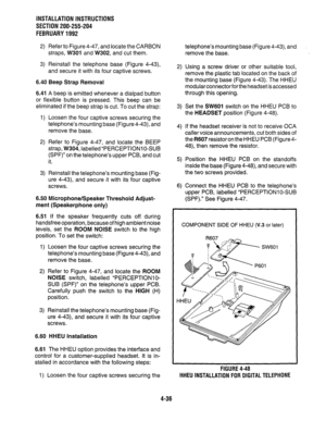 Page 58INSTALLATION INSTRUCTIONS 
SECTION 200-255-204 
FEBRUARY1992 
2) Refer to Figure 4-47, and locate the CARBON 
straps, W301 and W302, and cut them. 
3) Reinstall the telephone base (Figure 4-43), 
and secure it with its four captive screws. 
6.40 Beep Strap Removal 
6.41 A beep is emitted whenever a dialpad button 
or flexible button is pressed. This beep can be 
eliminated if the beep strap is cut. To cut the strap: 
1) Loosen the four captive screws securing the 
telephone’s mounting base (Figure 4-43),...