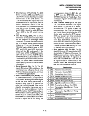 Page 67INSTALLATIONIN~TRUCTlONS 
SECTION 200-255-204 
FEBRUARY1992 
l Clear to Send (CTS, Pin 5): The DCE 
device sends the CTS signal (EIA circuit 
CB) which indicates that it is prepared to 
transmit data to the DTE device. The 
DCE device sends this signal, only when 
it receives the RTS signal from the DTE 
device. Sometimes, the DTE/DCE de- 
vice may use RTS/CTS for Ready/Busy- 
type flow control; in these cases, dip 
switch SW1 -4 should be set to OFF (see 
Figure 4-55 for the DIP switch informa- 
tion)....