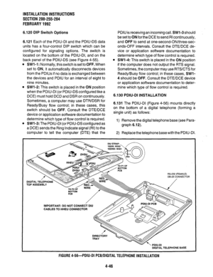 Page 68INSTALLATION INSTRUCTIONS 
SECTION 200-255-204 
FEBRUARY1992 
6.120 DIP Switch Options 
6.121 Each of the PDIU-DI and the PDIU-DS data 
units has a four-control DIP switch which can be 
configured for signaling options. The switch is 
located on the bottom of the PDIU-DI, and on the 
back panel of the PDIU-DS (see Figure 4-55). 
l SW1 -1: Normally, this switch is set to OFF. When 
set to ON, it automatically disconnects devices 
from the PDlUs if no data is exchanged between 
the devices and PDIU for an...