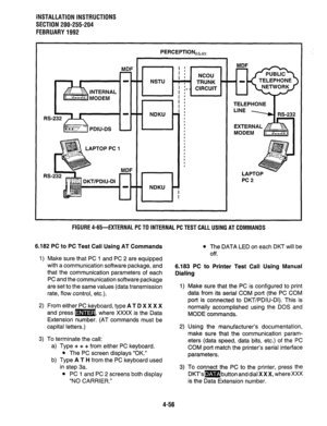 Page 78INSTALLATION INSTRUCTIONS 
SECTION 200-255-204 
FEBRUARY1992 
MDF 
’ : 
I : NCOU 
NSTU ’ , ; ’ TRUNK - TELEPHONE 
I 
I :- - CIRCUIT 
! : 
LAPTOP PC 1 TELEPHONE 
PC2 
FIGURE 4-65-EXTERNAL PC TO INTERNAL PC TEST CALL USING AT COMMANDS 
6.182 PC to PC Test Call Using AT Commands 
1) Make sure that PC 1 and PC 2 are equipped 
with a communication software package, and 
that the communication parameters of each 
PC and the communication software package 
are set to the same values (data transmission 
rate,...