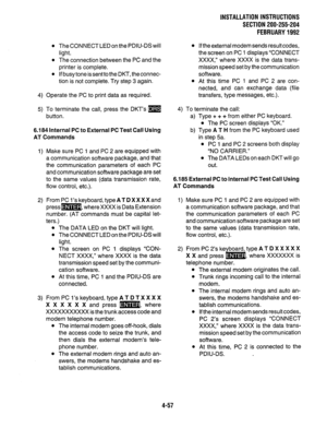 Page 79INSTALLATION INSTRUCTIONS 
SECTION 200-255-204 
FEBRUARY1992 
l The CONNECT LED on the PDIU-DS will 
light. 
l The connection between the PC and the 
printer is complete. 
l If busy tone is sent to the DKT, the connec- 
tion is not complete. Try step 3 again. 
4) Operate the PC to print data as required. 
5) To terminate the call, press the DKT’s m 
button. 
6.184 Internal PC to External PC Test Call Using 
AT Commands 
1) Make sure PC 1 and PC 2 are equipped with 
a communication software package, and...