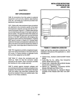 Page 92INSTALLATION INSTRUCTIONS 
SECTION 200-255-205 
JANUARY 1993 
CHAPTER 5 
MDF ARRANGEMENT 
1.00 All connections from the system to external 
equipment, such as trunks, stations, data interface 
units, etc., are made via a customer-provided main 
distribution frame (MDF). 
1 .Ol Cables with male amphenol-type connectors 
are attached to the connector panels of the basic 
and expansion cabinets and secured with the con- 
nectorlocking bar (Figure51). Plasticcableclamps 
are provided along the base of the...