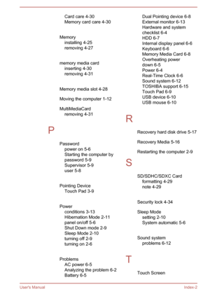 Page 138Card care 4-30Memory card care 4-30
 
Memory installing 4-25
removing 4-27
 
memory media card inserting 4-30
removing 4-31
 
Memory media slot 4-28
Moving the computer 1-12
MultiMediaCard removing 4-31
 
P Passwordpower on 5-6
Starting the computer by
password 5-9
Supervisor 5-9
user 5-8
 
Pointing Device Touch Pad 3-9
 
Power conditions 3-13Hibernation Mode 2-11
panel on/off 5-6
Shut Down mode 2-9
Sleep Mode 2-10 turning off 2-9
turning on 2-6
 
Problems AC power 6-5
Analyzing the problem 6-2
Battery...