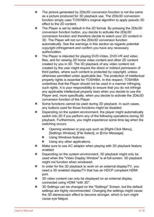 Page 62The picture generated by 2Dto3D conversion function is not the same
as a picture produced for 3D playback use. The 2Dto3D conversion
function simply uses TOSHIBA's original algorithm to apply pseudo 3D effect to the 2D content.
The Player is set by default in the 2D format. By pressing the 2Dto3D
conversion function button, you decide to activate the 2Dto3D
conversion function and therefore decide to watch your 2D content in 3D. The Player will not run the 2Dto3D conversion function
automatically....