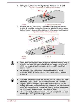 Page 706. Slide your fingernail or a thin object under the cover and lift it off.Figure 4-6 Removing the memory module cover1. Screw2. Memory module cover
7. Align the notch of the memory module with that of the memory slot
and gently insert the module into the slot at about a 30 degree anglebefore holding it down until the latches on either side snap into place. Figure 4-7 Seating the memory module
1. Notch3. Slot A2. Slot B Never allow metal objects, such as screws, staples and paper clips, to
enter the...