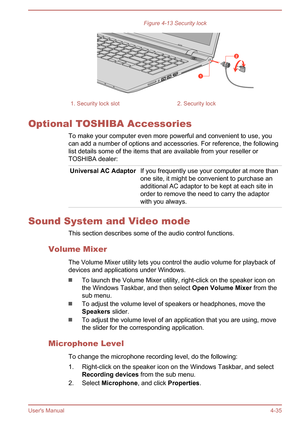 Page 79Figure 4-13 Security lock1. Security lock slot2. Security lock
Optional TOSHIBA AccessoriesTo make your computer even more powerful and convenient to use, you
can add a number of options and accessories. For reference, the following
list details some of the items that are available from your reseller or
TOSHIBA dealer:
Universal AC AdaptorIf you frequently use your computer at more than
one site, it might be convenient to purchase an
additional AC adaptor to be kept at each site in
order to remove the...