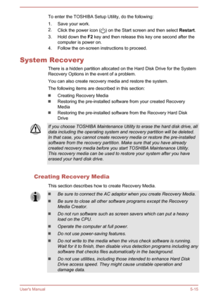 Page 96To enter the TOSHIBA Setup Utility, do the following:
1. Save your work.
2. Click the power icon (
) on the Start screen and then select  Restart.
3. Hold down the  F2 key and then release this key one second after the
computer is power on.
4. Follow the on-screen instructions to proceed.
System Recovery There is a hidden partition allocated on the Hard Disk Drive for the SystemRecovery Options in the event of a problem.
You can also create recovery media and restore the system. The following items are...