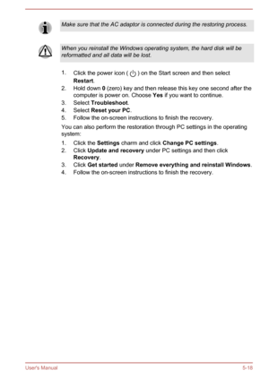 Page 99Make sure that the AC adaptor is connected during the restoring process.When you reinstall the Windows operating system, the hard disk will bereformatted and all data will be lost.
1. Click the power icon (  ) on the Start screen and then select
Restart .
2. Hold down  0 (zero) key and then release this key one second after the
computer is power on. Choose  Yes if you want to continue.
3. Select  Troubleshoot .
4. Select  Reset your PC .
5. Follow the on-screen instructions to finish the recovery.
You...