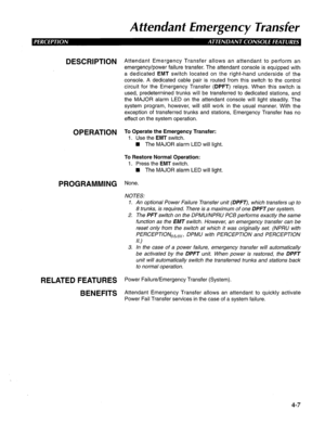 Page 102Attendant Emergency Transfer 
DESCRlPTlON Attendant Emergency Transfer allows an attendant to perform an 
emergency/power failure transfer. The attendant console is equipped with 
a dedicated EMT switch located on the right-hand underside of the 
console. A dedicated cable pair is routed from this switch to the control 
circuit for the Emergency Transfer (DPFT) relays. When this switch is 
used, predetermined trunks will be transferred to dedicated stations, and 
the MAJOR alarm LED on the attendant...